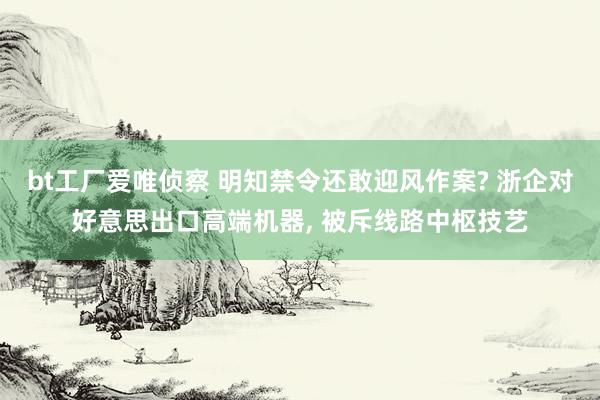 bt工厂爱唯侦察 明知禁令还敢迎风作案? 浙企对好意思出口高端机器， 被斥线路中枢技艺