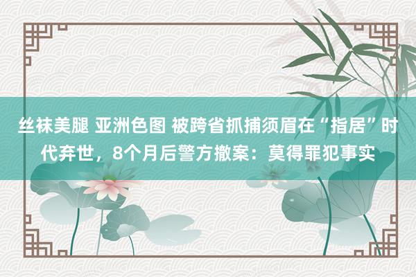 丝袜美腿 亚洲色图 被跨省抓捕须眉在“指居”时代弃世，8个月后警方撤案：莫得罪犯事实