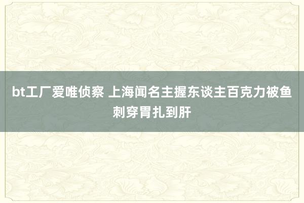 bt工厂爱唯侦察 上海闻名主握东谈主百克力被鱼刺穿胃扎到肝