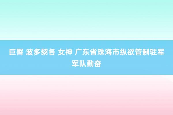 巨臀 波多黎各 女神 广东省珠海市纵欲管制驻军军队勤奋