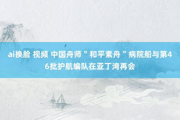 ai换脸 视频 中国舟师＂和平素舟＂病院船与第46批护航编队在亚丁湾再会