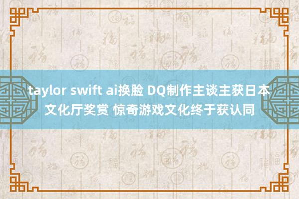 taylor swift ai换脸 DQ制作主谈主获日本文化厅奖赏 惊奇游戏文化终于获认同