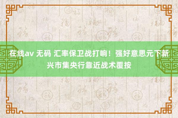 在线av 无码 汇率保卫战打响！强好意思元下新兴市集央行靠近战术覆按