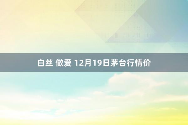 白丝 做爱 12月19日茅台行情价