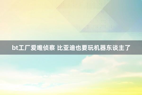 bt工厂爱唯侦察 比亚迪也要玩机器东谈主了