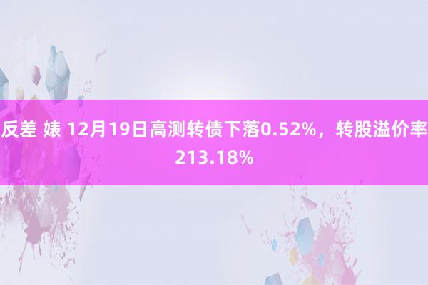 反差 婊 12月19日高测转债下落0.52%，转股溢价率213.18%