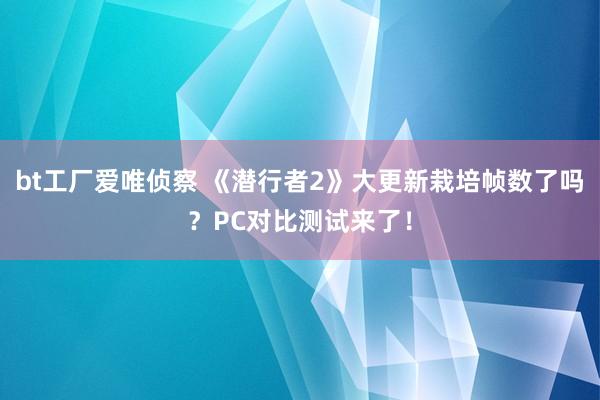 bt工厂爱唯侦察 《潜行者2》大更新栽培帧数了吗？PC对比测试来了！