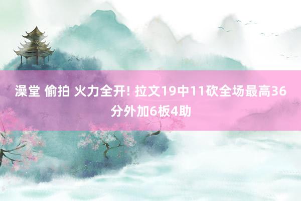 澡堂 偷拍 火力全开! 拉文19中11砍全场最高36分外加6板4助