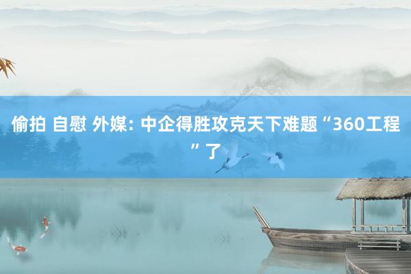 偷拍 自慰 外媒: 中企得胜攻克天下难题“360工程”了