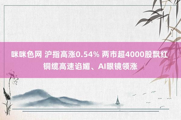 咪咪色网 沪指高涨0.54% 两市超4000股飘红 铜缆高速谄媚、AI眼镜领涨