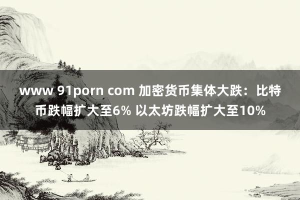 www 91porn com 加密货币集体大跌：比特币跌幅扩大至6% 以太坊跌幅扩大至10%