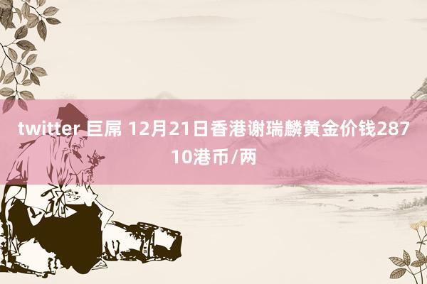 twitter 巨屌 12月21日香港谢瑞麟黄金价钱28710港币/两