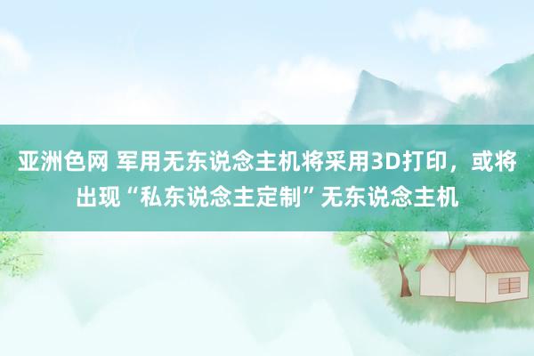 亚洲色网 军用无东说念主机将采用3D打印，或将出现“私东说念主定制”无东说念主机