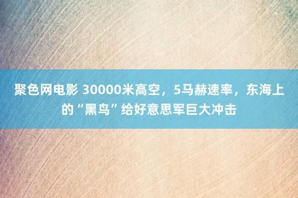 聚色网电影 30000米高空，5马赫速率，东海上的“黑鸟”给好意思军巨大冲击