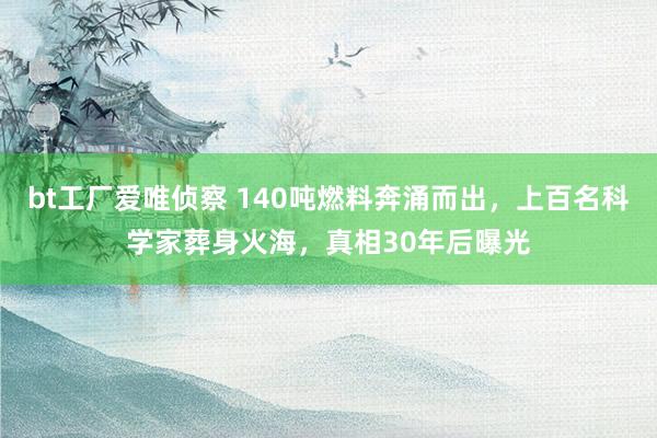 bt工厂爱唯侦察 140吨燃料奔涌而出，上百名科学家葬身火海，真相30年后曝光