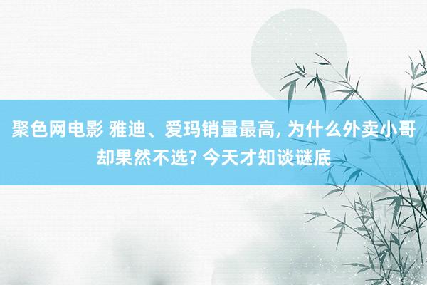 聚色网电影 雅迪、爱玛销量最高， 为什么外卖小哥却果然不选? 今天才知谈谜底