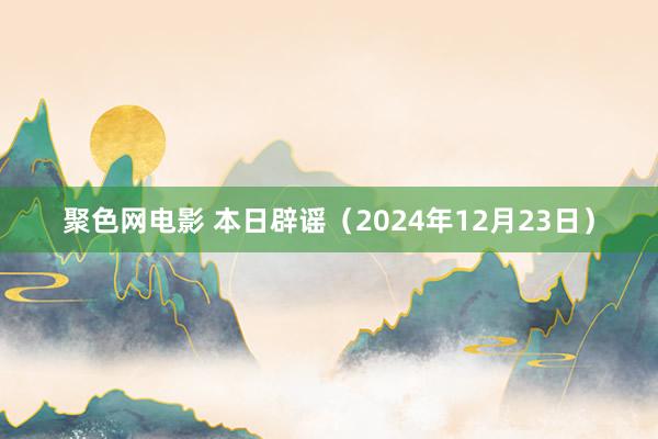 聚色网电影 本日辟谣（2024年12月23日）