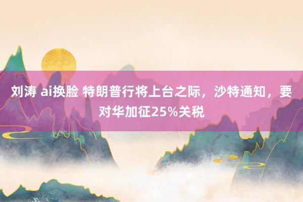 刘涛 ai换脸 特朗普行将上台之际，沙特通知，要对华加征25%关税