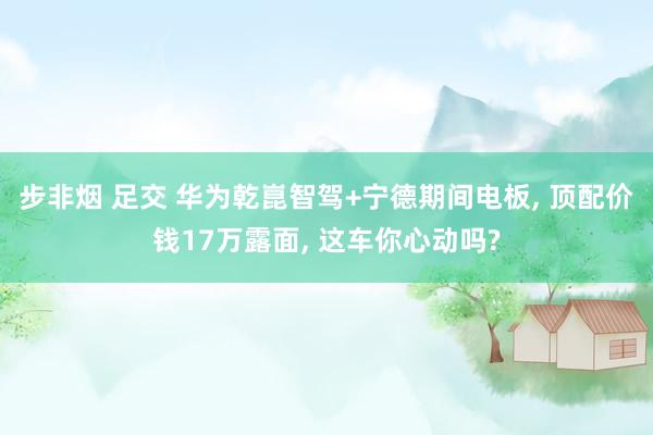 步非烟 足交 华为乾崑智驾+宁德期间电板, 顶配价钱17万露面, 这车你心动吗?