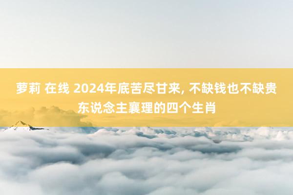 萝莉 在线 2024年底苦尽甘来， 不缺钱也不缺贵东说念主襄理的四个生肖