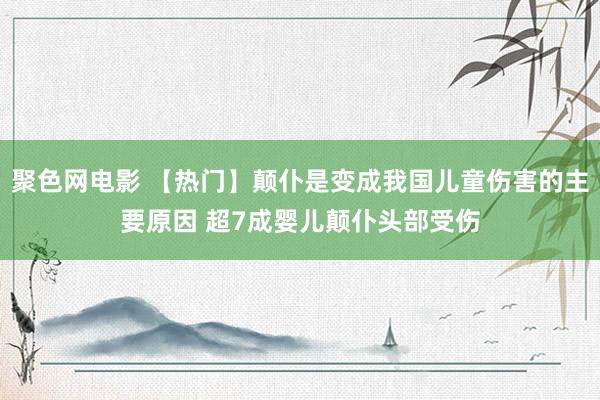 聚色网电影 【热门】颠仆是变成我国儿童伤害的主要原因 超7成婴儿颠仆头部受伤