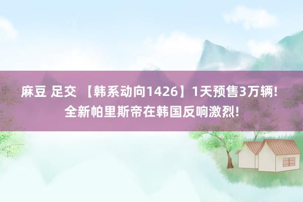 麻豆 足交 【韩系动向1426】1天预售3万辆! 全新帕里斯帝在韩国反响激烈!