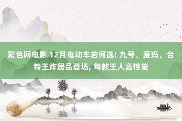 聚色网电影 12月电动车若何选! 九号、爱玛、台铃王炸居品登场， 每款王人高性能