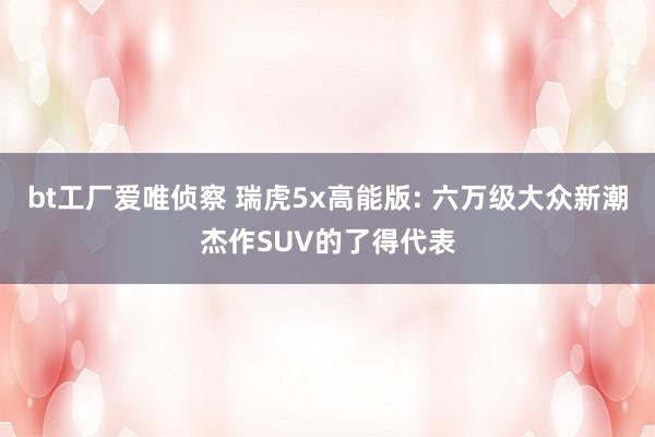 bt工厂爱唯侦察 瑞虎5x高能版: 六万级大众新潮杰作SUV的了得代表