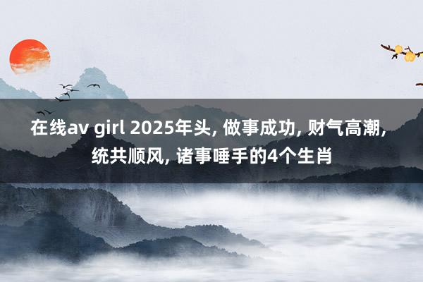 在线av girl 2025年头， 做事成功， 财气高潮， 统共顺风， 诸事唾手的4个生肖