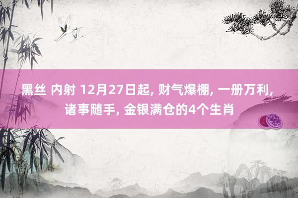 黑丝 内射 12月27日起， 财气爆棚， 一册万利， 诸事随手， 金银满仓的4个生肖