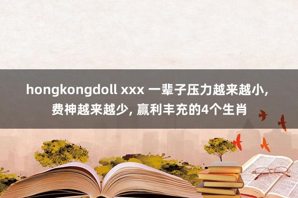 hongkongdoll xxx 一辈子压力越来越小, 费神越来越少, 赢利丰充的4个生肖