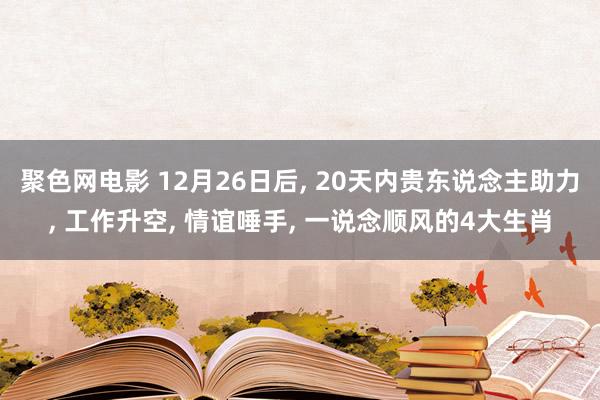 聚色网电影 12月26日后， 20天内贵东说念主助力， 工作升空， 情谊唾手， 一说念顺风的4大生肖