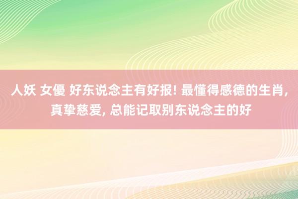 人妖 女優 好东说念主有好报! 最懂得感德的生肖， 真挚慈爱， 总能记取别东说念主的好