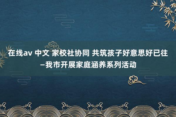 在线av 中文 家校社协同 共筑孩子好意思好已往—我市开展家庭涵养系列活动