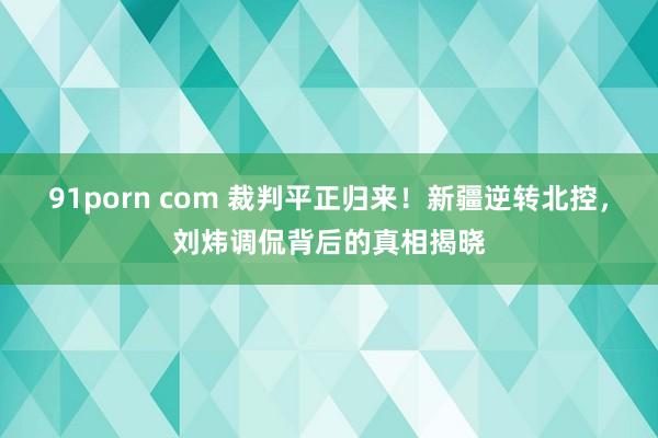 91porn com 裁判平正归来！新疆逆转北控，刘炜调侃背后的真相揭晓