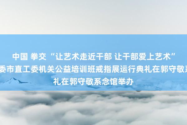 中国 拳交 “让艺术走近干部 让干部爱上艺术”——邢台市委市直工委机关公益培训班戒指展运行典礼在郭守敬系念馆举办