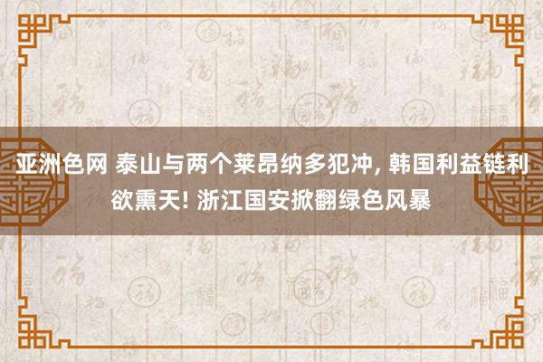 亚洲色网 泰山与两个莱昂纳多犯冲, 韩国利益链利欲熏天! 浙江国安掀翻绿色风暴