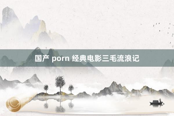 国产 porn 经典电影三毛流浪记