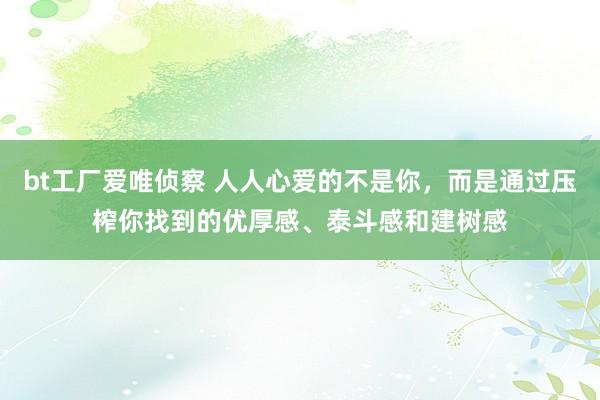 bt工厂爱唯侦察 人人心爱的不是你，而是通过压榨你找到的优厚感、泰斗感和建树感