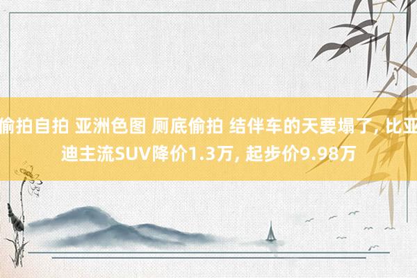 偷拍自拍 亚洲色图 厕底偷拍 结伴车的天要塌了， 比亚迪主流SUV降价1.3万， 起步价9.98万