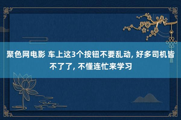 聚色网电影 车上这3个按钮不要乱动， 好多司机皆不了了， 不懂连忙来学习