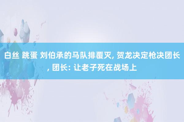 白丝 跳蛋 刘伯承的马队排覆灭， 贺龙决定枪决团长， 团长: 让老子死在战场上