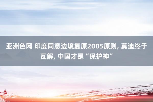 亚洲色网 印度同意边境复原2005原则, 莫迪终于瓦解, 中国才是“保护神”