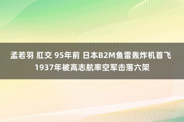 孟若羽 肛交 95年前 日本B2M鱼雷轰炸机首飞 1937年被高志航率空军击落六架