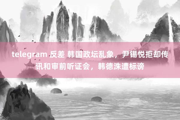 telegram 反差 韩国政坛乱象，尹锡悦拒却传讯和审前听证会，韩德洙遭标谤