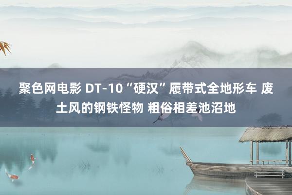 聚色网电影 DT-10“硬汉”履带式全地形车 废土风的钢铁怪物 粗俗相差池沼地