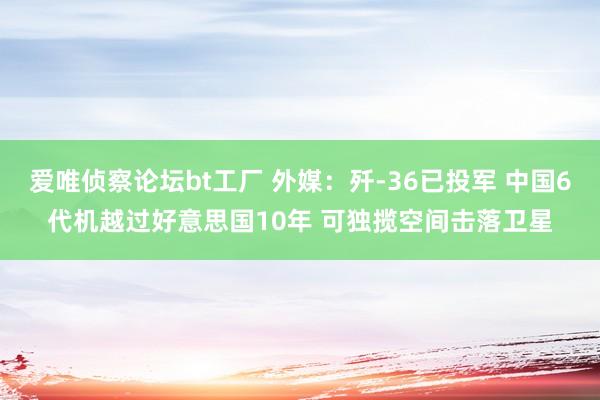 爱唯侦察论坛bt工厂 外媒：歼-36已投军 中国6代机越过好意思国10年 可独揽空间击落卫星