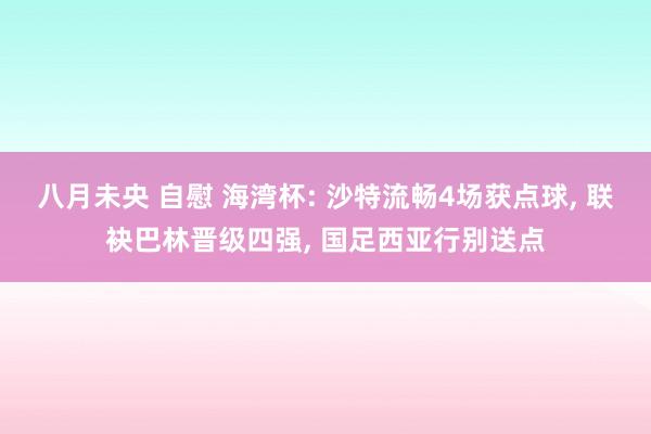 八月未央 自慰 海湾杯: 沙特流畅4场获点球, 联袂巴林晋级四强, 国足西亚行别送点