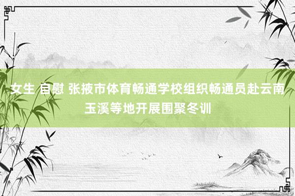 女生 自慰 张掖市体育畅通学校组织畅通员赴云南玉溪等地开展围聚冬训