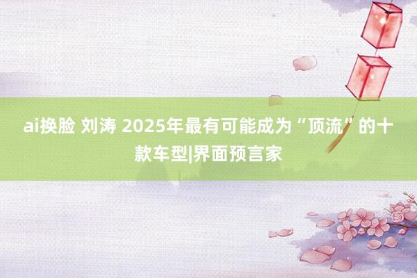 ai换脸 刘涛 2025年最有可能成为“顶流”的十款车型|界面预言家